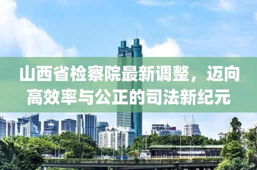 山西省检察院最新调整，迈向高效率与公正的司法新纪元