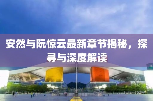 安然与阮惊云最新章节揭秘，探寻与深度解读