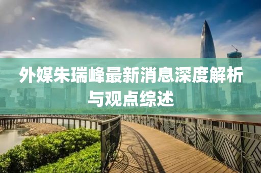 外媒朱瑞峰最新消息深度解析与观点综述
