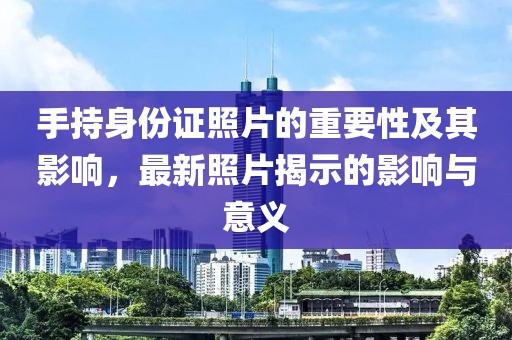 手持身份证照片的重要性及其影响，最新照片揭示的影响与意义