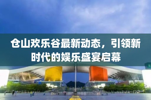 仓山欢乐谷最新动态，引领新时代的娱乐盛宴启幕