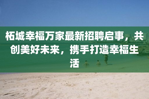柘城幸福万家最新招聘启事，共创美好未来，携手打造幸福生活