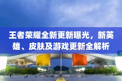 王者荣耀全新更新曝光，新英雄、皮肤及游戏更新全解析