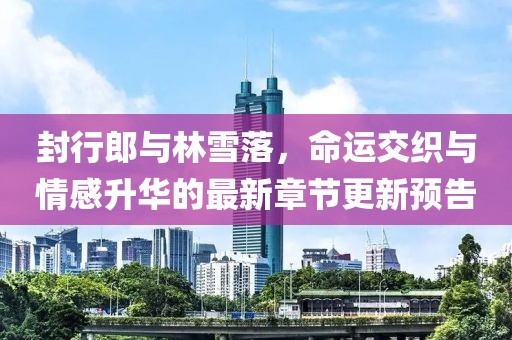 封行郎与林雪落，命运交织与情感升华的最新章节更新预告