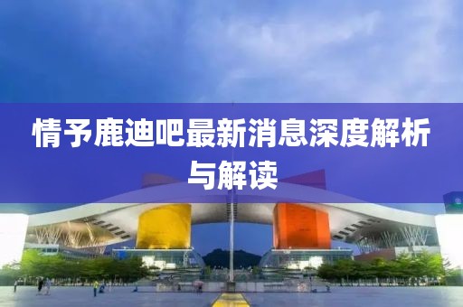 情予鹿迪吧最新消息深度解析与解读