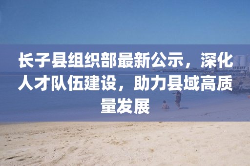 长子县组织部最新公示，深化人才队伍建设，助力县域高质量发展