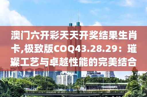 澳门六开彩天天开奖结果生肖卡,极致版COQ43.28.29：璀璨工艺与卓越性能的完美结合