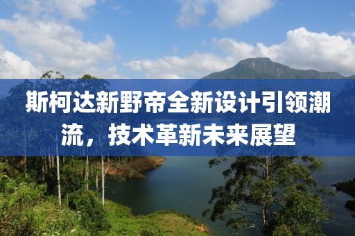 斯柯达新野帝全新设计引领潮流，技术革新未来展望
