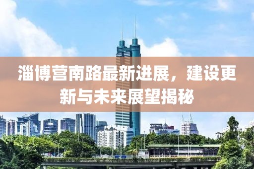 淄博营南路最新进展，建设更新与未来展望揭秘