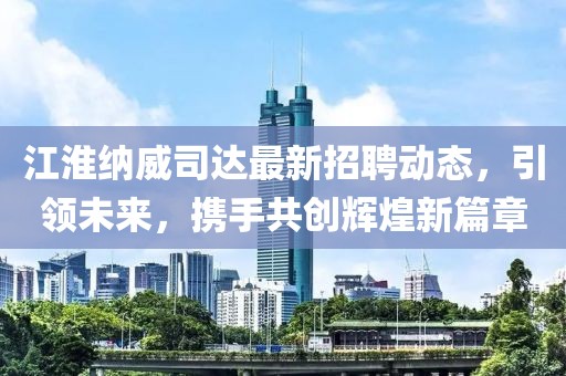 江淮纳威司达最新招聘动态，引领未来，携手共创辉煌新篇章