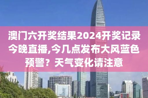 澳门六开奖结果2024开奖记录今晚直播,今几点发布大风蓝色预警？天气变化请注意