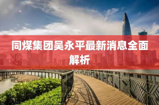 同煤集团吴永平最新消息全面解析