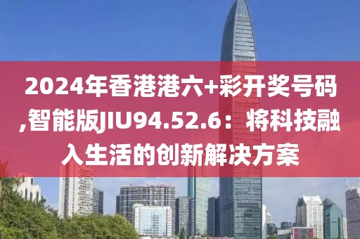 2024年香港港六+彩开奖号码,智能版JIU94.52.6：将科技融入生活的创新解决方案