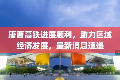 唐曹高铁进展顺利，助力区域经济发展，最新消息速递