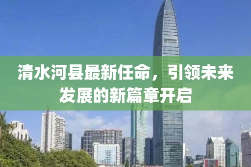 清水河县最新任命，引领未来发展的新篇章开启