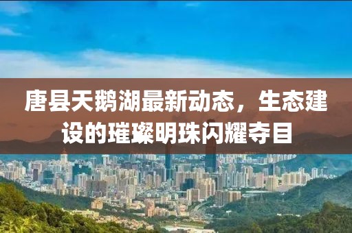 唐县天鹅湖最新动态，生态建设的璀璨明珠闪耀夺目