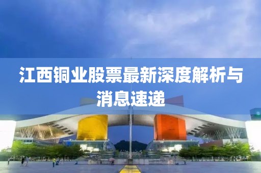 江西铜业股票最新深度解析与消息速递