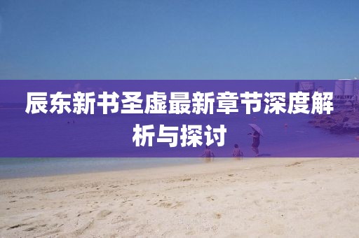 辰东新书圣虚最新章节深度解析与探讨