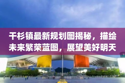 干杉镇最新规划图揭秘，描绘未来繁荣蓝图，展望美好明天