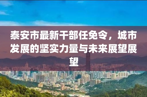 泰安市最新干部任免令，城市发展的坚实力量与未来展望展望