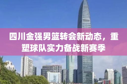 四川金强男篮转会新动态，重塑球队实力备战新赛季