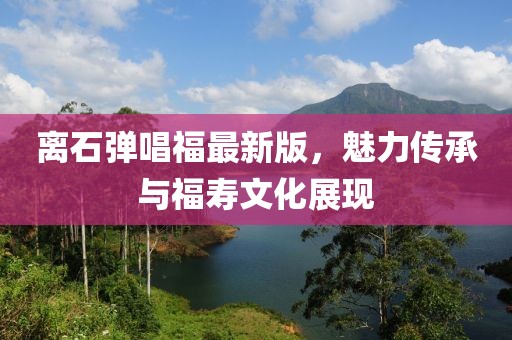 离石弹唱福最新版，魅力传承与福寿文化展现