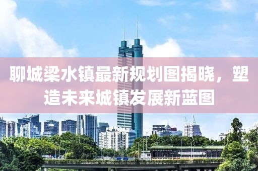 聊城梁水镇最新规划图揭晓，塑造未来城镇发展新蓝图
