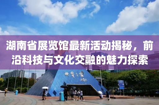 湖南省展览馆最新活动揭秘，前沿科技与文化交融的魅力探索