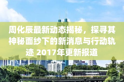 周化辰最新动态揭秘，探寻其神秘面纱下的新消息与行动轨迹 2017年更新报道
