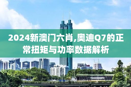 2024新澳门六肖,奥迪Q7的正常扭矩与功率数据解析