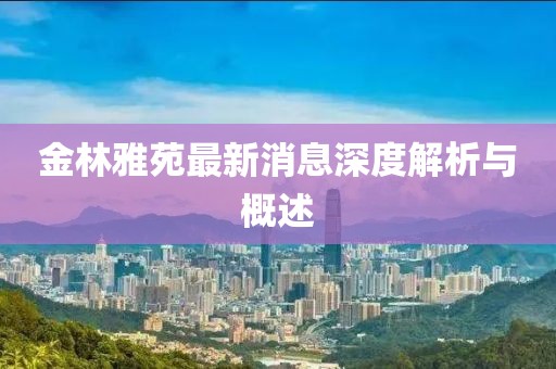 金林雅苑最新消息深度解析与概述