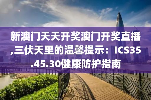 新澳门天天开奖澳门开奖直播,三伏天里的温馨提示：ICS35.45.30健康防护指南