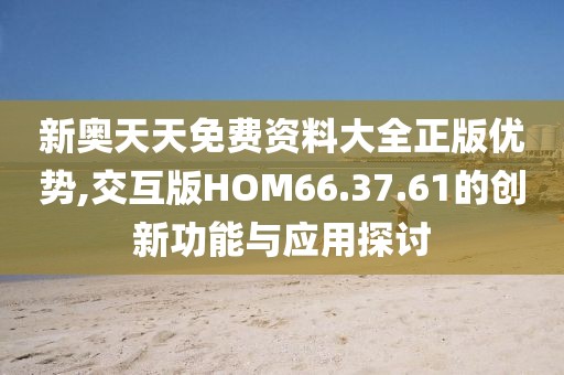 新奥天天免费资料大全正版优势,交互版HOM66.37.61的创新功能与应用探讨