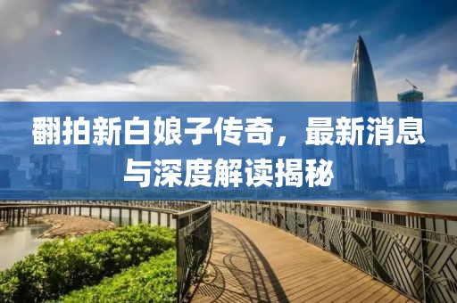 翻拍新白娘子传奇，最新消息与深度解读揭秘