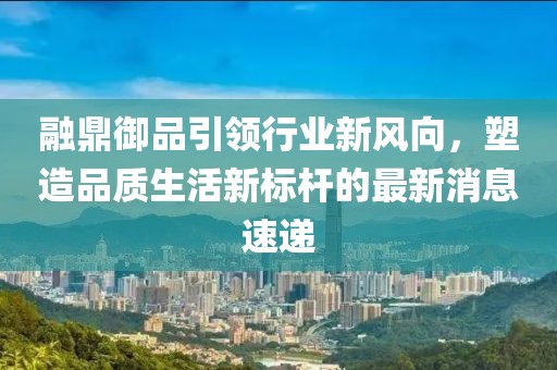 融鼎御品引领行业新风向，塑造品质生活新标杆的最新消息速递