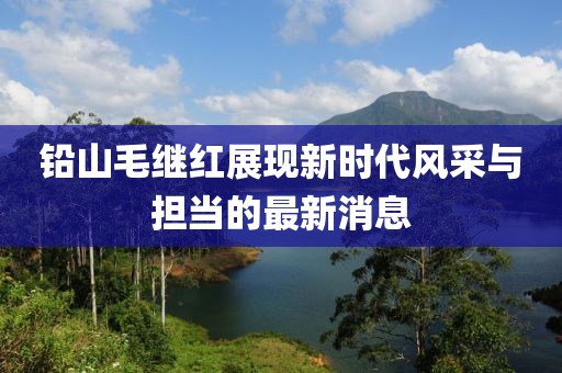 铅山毛继红展现新时代风采与担当的最新消息