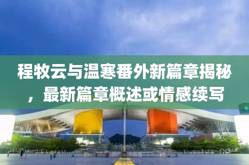 程牧云与温寒番外新篇章揭秘，最新篇章概述或情感续写