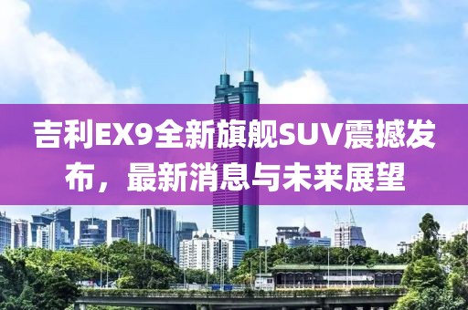吉利EX9全新旗舰SUV震撼发布，最新消息与未来展望