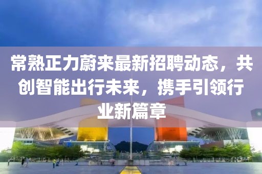 常熟正力蔚来最新招聘动态，共创智能出行未来，携手引领行业新篇章