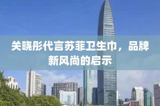 关晓彤代言苏菲卫生巾，品牌新风尚的启示
