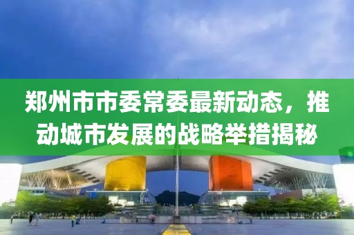郑州市市委常委最新动态，推动城市发展的战略举措揭秘
