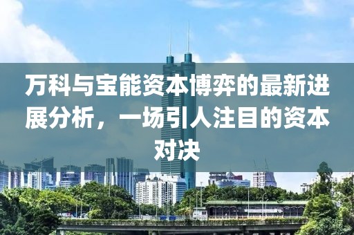 万科与宝能资本博弈的最新进展分析，一场引人注目的资本对决