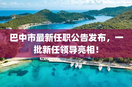 巴中市最新任职公告发布，一批新任领导亮相！
