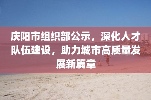 庆阳市组织部公示，深化人才队伍建设，助力城市高质量发展新篇章