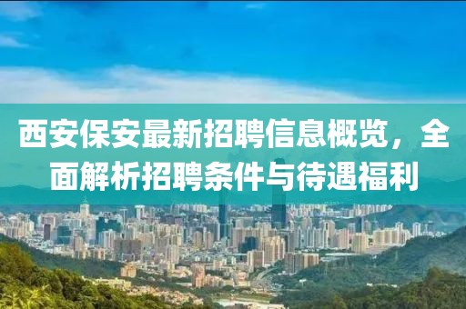 西安保安最新招聘信息概览，全面解析招聘条件与待遇福利