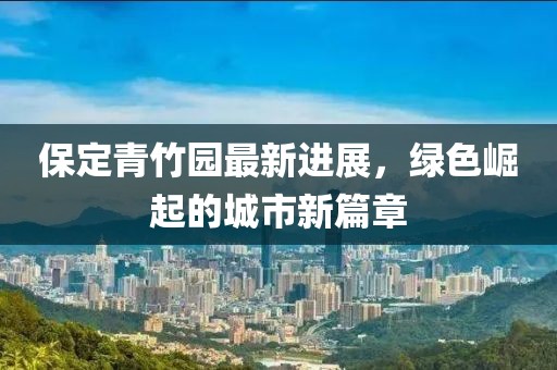 保定青竹园最新进展，绿色崛起的城市新篇章