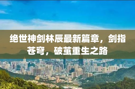 绝世神剑林辰最新篇章，剑指苍穹，破茧重生之路