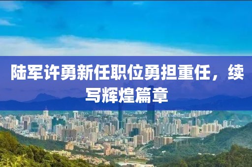 陆军许勇新任职位勇担重任，续写辉煌篇章