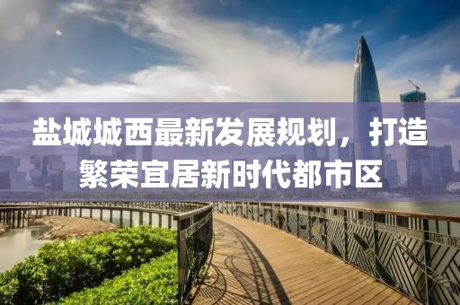 盐城城西最新发展规划，打造繁荣宜居新时代都市区