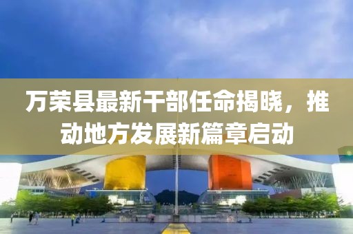 万荣县最新干部任命揭晓，推动地方发展新篇章启动